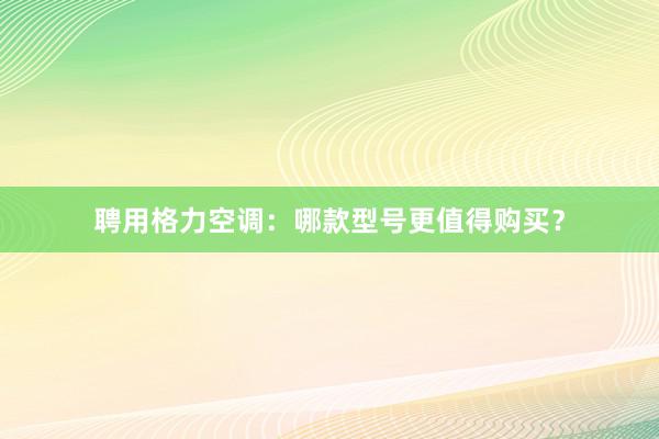 聘用格力空调：哪款型号更值得购买？